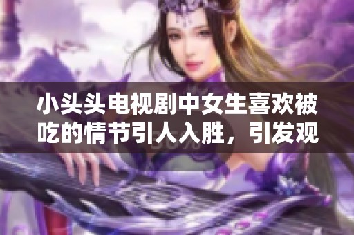 小头头电视剧中女生喜欢被吃的情节引人入胜，引发观众热议