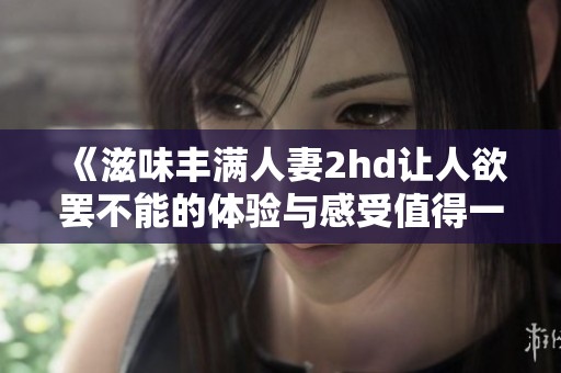 《滋味丰满人妻2hd让人欲罢不能的体验与感受值得一试》