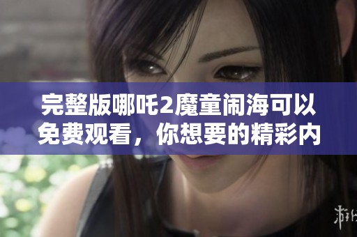 完整版哪吒2魔童闹海可以免费观看，你想要的精彩内容就在这里