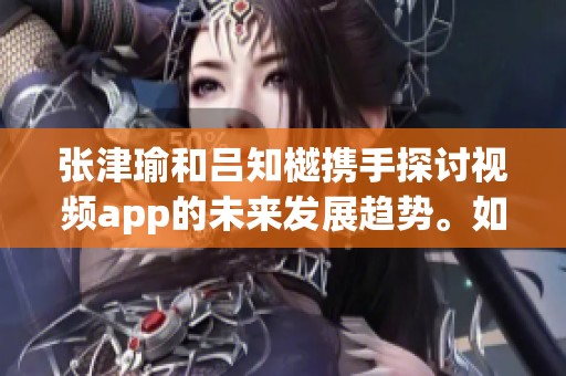 张津瑜和吕知樾携手探讨视频app的未来发展趋势。如何借助视频app提升创作效果？