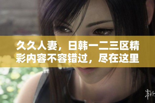 **人妻，日韩一二三区精彩内容不容错过，尽在这里等你来欣赏！